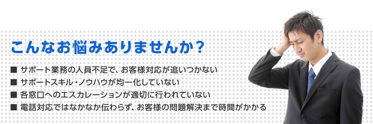 こんなお悩みありませんか？　■サポート業務の人員不足で、お客様対応が追いつかない　■サポートスキル・ノウハウが均一化していない　■各窓口へのエスカレーションが適切に行われていない　■電話対応ではなかなか伝わらず、お客様の問題解決まで時間がかかる