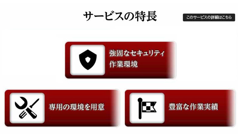 ［サービスの特長］●強固なセキュリティ作業環境／●専用の環境を用意／●豊富な作業実績