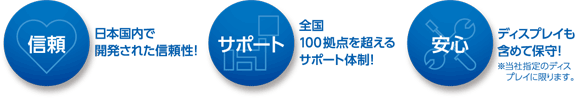 「信頼」日本国内で開発された信頼性！「サポート」全国100拠点を超えるサポート体制！「安心」ディスプレイも含めて保守！※当社指定のディス・プレイに限ります。
