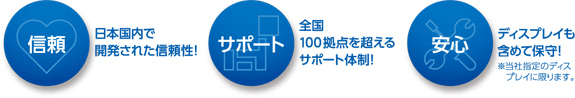 「信頼」日本国内で開発された信頼性!「サポート」全国100拠点を超えるサポート体制!「安心」ディスプレイも含めて保守!※当社指定のディス・プレイに限ります。