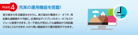 [ポイント4] 充実の運用機能を搭載！表示端末の死活確認はもちろん、表示端末の電源オン・オフや、再起動も遠隔操作で可能に。定期的なディスプレイのオン・オフもスケジュール管理できます。万一不具合が発生しても遠隔地から再起動させることもできます。わかり易い画面表示で運用管理ができます。