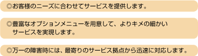 ◎お客様のニーズに合わせてサービスを提供します。／◎豊富なオプションメニューを用意して、よりキメの細かいサービスを実現します。／◎万一の障害時には、最寄りのサービス拠点から迅速に対応します。