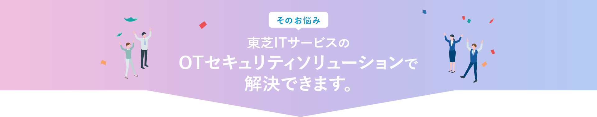 そのお悩み、東芝ITサービスのトータルセキュリティサポートで解決できます！