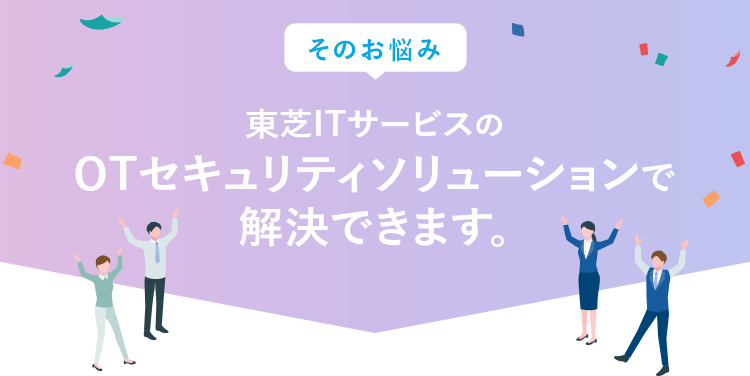 そのお悩み、東芝ITサービスのトータルセキュリティサポートで解決できます！