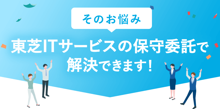 そのお悩み、東芝ITサービスの保守委託で解決できます！
