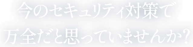 今のセキュリティ対策で万全だと思っていませんか？