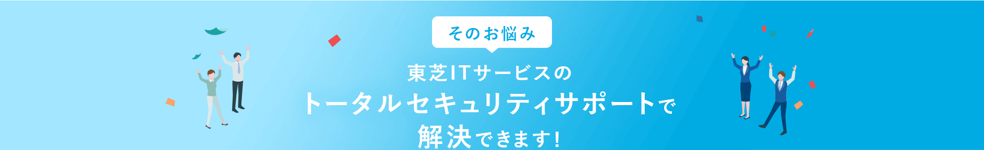 そのお悩み、東芝ITサービスのトータルセキュリティサポートで解決できます！
