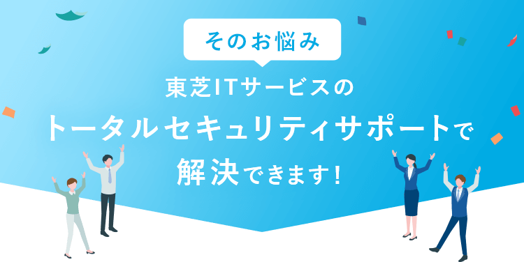 そのお悩み、東芝ITサービスのトータルセキュリティサポートで解決できます！