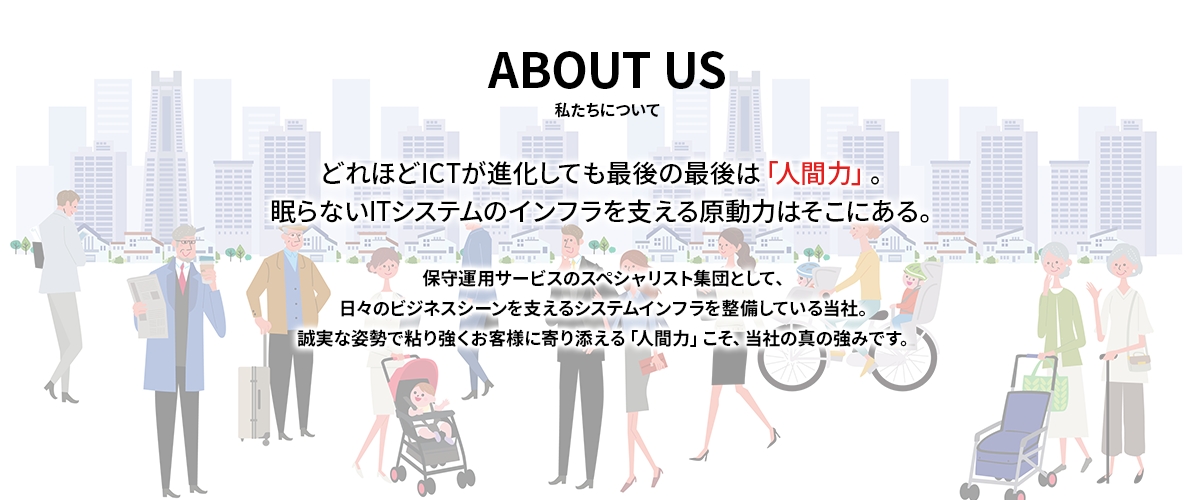 【ABOUT US - 私たちについて】どれほどICTが進化しても最後の最後は「人間力」。眠らないITシステムのインフラを支える原動力はそこにある。保守運用サービスのスペシャリスト集団として、日々のビジネスシーンを支えるシステムインフラを整備している当社。誠実な姿勢で粘り強くお客様に寄り添える「人間力」こそ、当社の真の強みです。